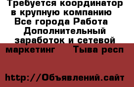 Требуется координатор в крупную компанию - Все города Работа » Дополнительный заработок и сетевой маркетинг   . Тыва респ.